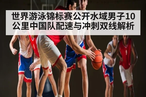 世界游泳锦标赛公开水域男子10公里中国队配速与冲刺双线解析