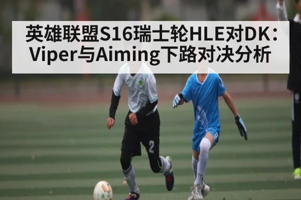 英雄联盟S16瑞士轮HLE对DK：Viper与Aiming下路对决分析